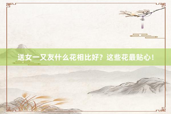 送女一又友什么花相比好？这些花最贴心！