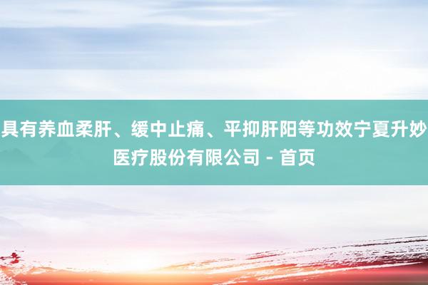 具有养血柔肝、缓中止痛、平抑肝阳等功效宁夏升妙医疗股份有限公司 - 首页