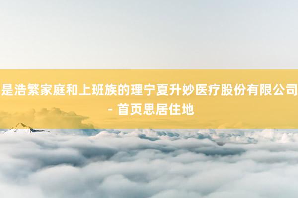 是浩繁家庭和上班族的理宁夏升妙医疗股份有限公司 - 首页思居住地